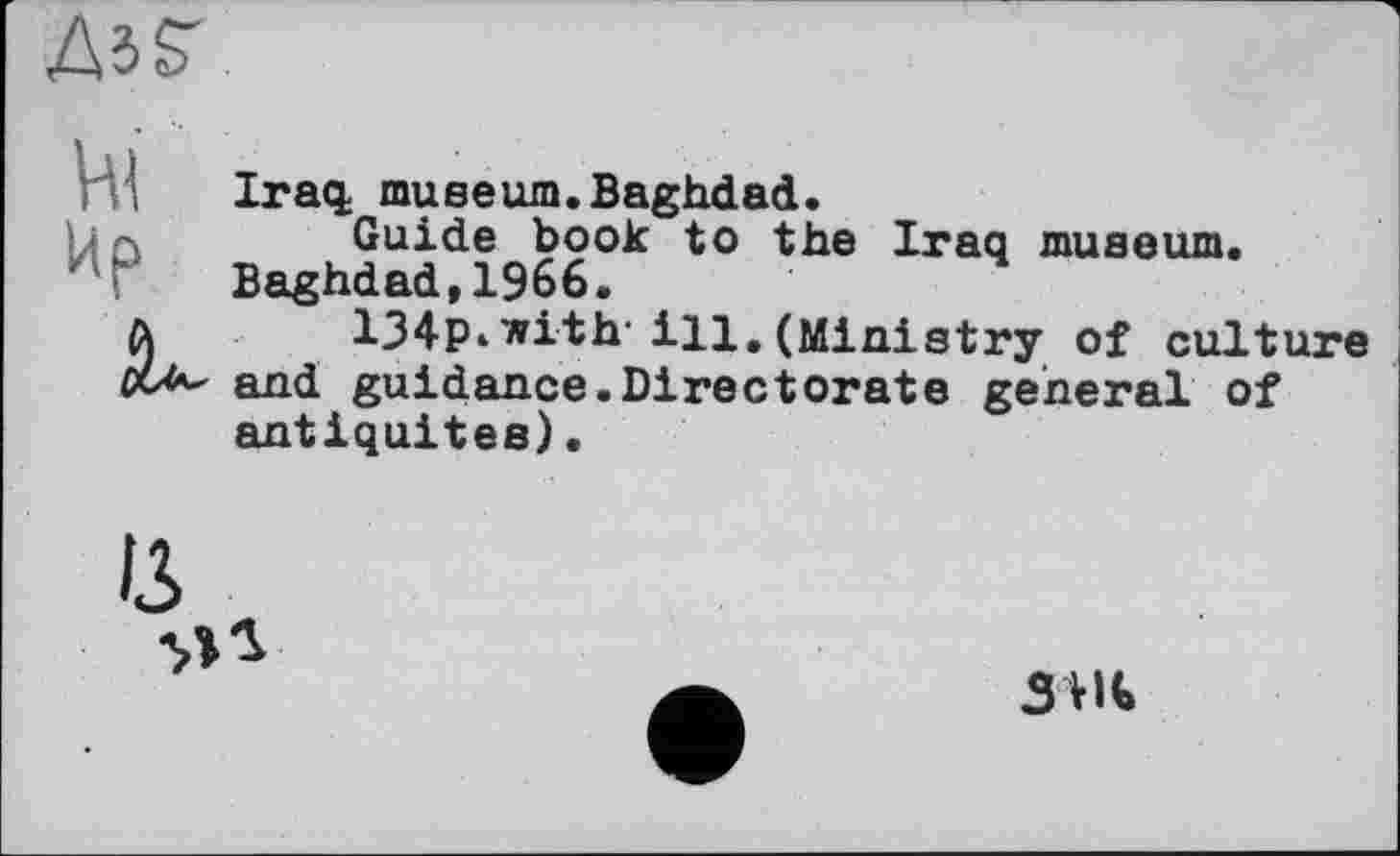 ﻿ДбГ
Hl
Пр
â*-
Iraq; museum.Baghdad.
Guide book to the Iraq museum. Baghdad,1966.
134P< with-ІЦ, (Ministry of culture and guidance.Directorate general of antiquités).
13
SHi